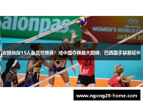 女排劲敌15人备战世锦赛！成中国夺牌最大阻碍，巴西国手禁赛延长